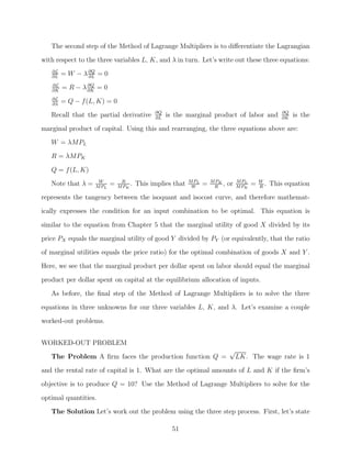 The second step of the Method of Lagrange Multipliers is to diﬀerentiate the Lagrangian
with respect to the three variables L, K, and λ in turn. Let’s write out these three equations:
   ∂L
   ∂L
        = W − λ ∂Q = 0
                ∂L
   ∂L
   ∂K
        = R − λ ∂K = 0
                ∂Q


   ∂L
   ∂λ
        = Q − f (L, K) = 0
                                             ∂Q                                                         ∂Q
   Recall that the partial derivative        ∂L
                                                  is the marginal product of labor and                  ∂K
                                                                                                             is the
marginal product of capital. Using this and rearranging, the three equations above are:
   W = λMPL
   R = λMPK

   Q = f (L, K)
                    W          R                           M PL       M PK          M PL       W
   Note that λ =   M PL
                          =   M PK
                                   .   This implies that    W
                                                                  =    R
                                                                           ,   or   M PK
                                                                                           =   R
                                                                                                   . This equation
represents the tangency between the isoquant and isocost curve, and therefore mathemat-
ically expresses the condition for an input combination to be optimal. This equation is

similar to the equation from Chapter 5 that the marginal utility of good X divided by its
price PX equals the marginal utility of good Y divided by PY (or equivalently, that the ratio
of marginal utilities equals the price ratio) for the optimal combination of goods X and Y .
Here, we see that the marginal product per dollar spent on labor should equal the marginal

product per dollar spent on capital at the equilibrium allocation of inputs.
   As before, the ﬁnal step of the Method of Lagrange Multipliers is to solve the three
equations in three unknowns for our three variables L, K, and λ. Let’s examine a couple
worked-out problems.


WORKED-OUT PROBLEM
                                                                               √
   The Problem A ﬁrm faces the production function Q =                          LK. The wage rate is 1
and the rental rate of capital is 1. What are the optimal amounts of L and K if the ﬁrm’s
objective is to produce Q = 10? Use the Method of Lagrange Multipliers to solve for the

optimal quantities.
   The Solution Let’s work out the problem using the three step process. First, let’s state

                                                    51
 