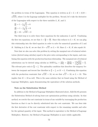 the problem in terms of the Lagrangian. This equation is written as L = L + K + λ(10 −
√
  LK), where λ is the Lagrange multiplier for the problem. Second, let’s take the derivative
of the Lagrangian with respect to the three variables L, K, and λ.
   ∂L
   ∂L
        =1−   λ
              2
                     K
                     L
                         =0
   ∂L
   ∂K
        =1−   λ
              2
                     L
                     K
                         =0
                 √
   ∂L
   ∂λ
        = 10 −       LK = 0
   The third step is to solve these three equations for the unknowns L and K. Combining
                                                 2L       2K
the ﬁrst two equations, we see that λ =          K
                                                      =    L
                                                             .   Since this reduces to L = K, we can plug
this relationship into the third equation in order to solve for numerical quantities of L and
                                           √
K. Subbing in L for K, we see that 10 = L2 , or L = 10. Since L = K, K also equals 10.
   Note that we also can solve this problem by setting the marginal rate of technical substi-
tution (derived using calculus) equal to the price ratio corresponding to the inputs, and com-
bining this equation with the production function relationship. The marginal rate of technical
                                                                                  √
                                                                               1/2 K/L
substitution can be derived using calculus as MRT SLK = M PK = ∂Q/∂K = √
                                                              M PL   ∂Q/∂L
                                                                                         = K.
                                                                                            L
                                                                                           1/2   L/K
                              W       1
The relevant price ratio is   R
                                  =   1
                                        .   The optimality condition that describes the tangency be-
tween the isoquant and isocost line therefore is K = 1 , or K = L. Combining this equation
                                                 L   1
                                     √                         √
with the production constraint that LK = 10, we see that L2 = 10, or L = 10. This

implies that K = 10 as well. This is the same solution that we found using the Method of
Lagrange Multipliers, again demonstrating the equivalence of the solution methods.


   Note on the Substitution Method
   In addition to the Method of Lagrange Multipliers illustrated above, Add-On 8A presents

the Substitution Method of solving least-cost optimization problems using calculus. In that
method, we rewrite the cost constraint in terms of one variable by rearranging the production
function so that it can be directly substituted into the cost constraint. We can then take
the ﬁrst derivative of the cost constraint with respect to the remaining variable and solve

for the optimal quantity of the input. This method is equivalent to the Method of Lagrange
Multipliers. However, the Method of Lagrange Multipliers is more widely applicable.

                                                      52
 