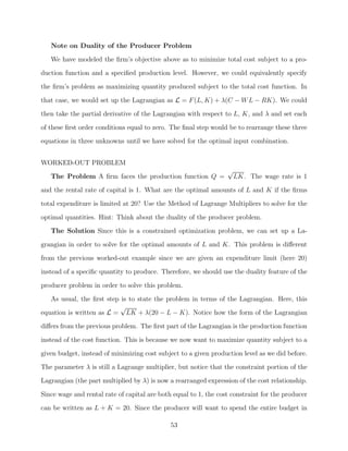 Note on Duality of the Producer Problem
   We have modeled the ﬁrm’s objective above as to minimize total cost subject to a pro-
duction function and a speciﬁed production level. However, we could equivalently specify
the ﬁrm’s problem as maximizing quantity produced subject to the total cost function. In

that case, we would set up the Lagrangian as L = F (L, K) + λ(C − W L − RK). We could
then take the partial derivative of the Lagrangian with respect to L, K, and λ and set each
of these ﬁrst order conditions equal to zero. The ﬁnal step would be to rearrange these three
equations in three unknowns until we have solved for the optimal input combination.


WORKED-OUT PROBLEM
                                                                  √
   The Problem A ﬁrm faces the production function Q =                LK. The wage rate is 1
and the rental rate of capital is 1. What are the optimal amounts of L and K if the ﬁrms
total expenditure is limited at 20? Use the Method of Lagrange Multipliers to solve for the

optimal quantities. Hint: Think about the duality of the producer problem.
   The Solution Since this is a constrained optimization problem, we can set up a La-
grangian in order to solve for the optimal amounts of L and K. This problem is diﬀerent
from the previous worked-out example since we are given an expenditure limit (here 20)
instead of a speciﬁc quantity to produce. Therefore, we should use the duality feature of the

producer problem in order to solve this problem.
   As usual, the ﬁrst step is to state the problem in terms of the Lagrangian. Here, this
                           √
equation is written as L = LK + λ(20 − L − K). Notice how the form of the Lagrangian
diﬀers from the previous problem. The ﬁrst part of the Lagrangian is the production function

instead of the cost function. This is because we now want to maximize quantity subject to a
given budget, instead of minimizing cost subject to a given production level as we did before.
The parameter λ is still a Lagrange multiplier, but notice that the constraint portion of the
Lagrangian (the part multiplied by λ) is now a rearranged expression of the cost relationship.

Since wage and rental rate of capital are both equal to 1, the cost constraint for the producer
can be written as L + K = 20. Since the producer will want to spend the entire budget in

                                              53
 