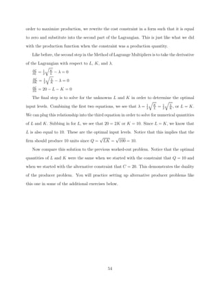 order to maximize production, we rewrite the cost constraint in a form such that it is equal
to zero and substitute into the second part of the Lagrangian. This is just like what we did
with the production function when the constraint was a production quantity.
   Like before, the second step in the Method of Lagrange Multipliers is to take the derivative

of the Lagrangian with respect to L, K, and λ.
            1
   ∂L
   ∂L
        =   2
                K
                L
                    −λ=0
            1
   ∂L
   ∂K
        =   2
                L
                K
                    −λ=0
   ∂L
   ∂λ
        = 20 − L − K = 0
   The ﬁnal step is to solve for the unknowns L and K in order to determine the optimal
                                                                    1   K       1   L
input levels. Combining the ﬁrst two equations, we see that λ =     2   L
                                                                            =   2   K
                                                                                      ,   or L = K.
We can plug this relationship into the third equation in order to solve for numerical quantities
of L and K. Subbing in for L, we see that 20 = 2K or K = 10. Since L = K, we know that
L is also equal to 10. These are the optimal input levels. Notice that this implies that the
                                        √       √
ﬁrm should produce 10 units since Q = LK = 100 = 10.
   Now compare this solution to the previous worked-out problem. Notice that the optimal
quantities of L and K were the same when we started with the constraint that Q = 10 and
when we started with the alternative constraint that C = 20. This demonstrates the duality

of the producer problem. You will practice setting up alternative producer problems like
this one in some of the additional exercises below.




                                              54
 