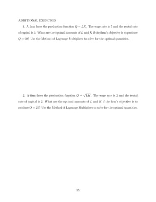 ADDITIONAL EXERCISES
   1. A ﬁrm faces the production function Q = LK. The wage rate is 5 and the rental rate
of capital is 3. What are the optimal amounts of L and K if the ﬁrm’s objective is to produce
Q = 60? Use the Method of Lagrange Multipliers to solve for the optimal quantities.




                                                  √
   2. A ﬁrm faces the production function Q =         LK. The wage rate is 2 and the rental
rate of capital is 2. What are the optimal amounts of L and K if the ﬁrm’s objective is to

produce Q = 25? Use the Method of Lagrange Multipliers to solve for the optimal quantities.




                                             55
 