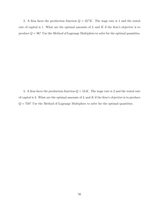 3. A ﬁrm faces the production function Q = 3L2 K. The wage rate is 1 and the rental
rate of capital is 1. What are the optimal amounts of L and K if the ﬁrm’s objective is to
produce Q = 96? Use the Method of Lagrange Multipliers to solve for the optimal quantities.




   4. A ﬁrm faces the production function Q = 5LK. The wage rate is 2 and the rental rate
of capital is 3. What are the optimal amounts of L and K if the ﬁrm’s objective is to produce
Q = 750? Use the Method of Lagrange Multipliers to solve for the optimal quantities.




                                             56
 