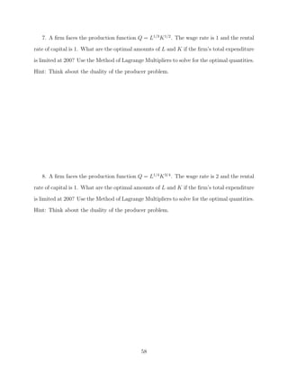 7. A ﬁrm faces the production function Q = L1/3 K 1/2 . The wage rate is 1 and the rental
rate of capital is 1. What are the optimal amounts of L and K if the ﬁrm’s total expenditure
is limited at 200? Use the Method of Lagrange Multipliers to solve for the optimal quantities.
Hint: Think about the duality of the producer problem.




   8. A ﬁrm faces the production function Q = L1/4 K 3/4 . The wage rate is 2 and the rental
rate of capital is 1. What are the optimal amounts of L and K if the ﬁrm’s total expenditure

is limited at 200? Use the Method of Lagrange Multipliers to solve for the optimal quantities.
Hint: Think about the duality of the producer problem.




                                             58
 