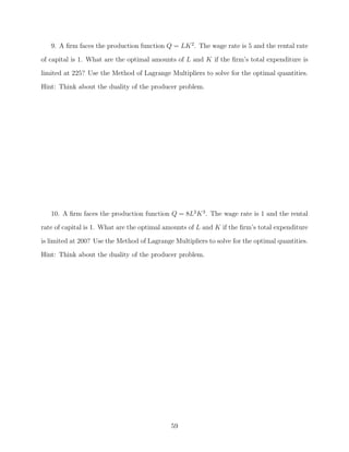 9. A ﬁrm faces the production function Q = LK 2 . The wage rate is 5 and the rental rate
of capital is 1. What are the optimal amounts of L and K if the ﬁrm’s total expenditure is
limited at 225? Use the Method of Lagrange Multipliers to solve for the optimal quantities.
Hint: Think about the duality of the producer problem.




   10. A ﬁrm faces the production function Q = 8L2 K 3 . The wage rate is 1 and the rental
rate of capital is 1. What are the optimal amounts of L and K if the ﬁrm’s total expenditure

is limited at 200? Use the Method of Lagrange Multipliers to solve for the optimal quantities.
Hint: Think about the duality of the producer problem.




                                             59
 