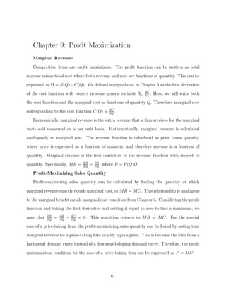 Chapter 9: Proﬁt Maximization
   Marginal Revenue
   Competitive ﬁrms are proﬁt maximizers. The proﬁt function can be written as total

revenue minus total cost where both revenue and cost are functions of quantity. This can be
expressed as Π = R(Q) −C(Q). We deﬁned marginal cost in Chapter 3 as the ﬁrst derivative
                                                                         ∂C
of the cost function with respect to some generic variable X,            ∂X
                                                                            .   Here, we will write both
the cost function and the marginal cost as functions of quantity Q. Therefore, marginal cost
                                                        ∂C
corresponding to the cost function C(Q) is              ∂Q
                                                           .

   Economically, marginal revenue is the extra revenue that a ﬁrm receives for the marginal
units sold measured on a per unit basis. Mathematically, marginal revenue is calculated
analogously to marginal cost. The revenue function is calculated as price times quantity
where price is expressed as a function of quantity, and therefore revenue is a function of

quantity. Marginal revenue is the ﬁrst derivative of the revenue function with respect to
                                     ΔR       ∂R
quantity. Speciﬁcally, MR =          ΔQ
                                          =   ∂Q
                                                 ,   where R = P (Q)Q.
   Proﬁt-Maximizing Sales Quantity
   Proﬁt-maximizing sales quantity can be calculated by ﬁnding the quantity at which

marginal revenue exactly equals marginal cost, or MR = MC. This relationship is analogous
to the marginal beneﬁt equals marginal cost condition from Chapter 3. Considering the proﬁt
function and taking the ﬁrst derivative and setting it equal to zero to ﬁnd a maximum, we
note that   ∂Π
            ∂Q
                 =   ∂R
                     ∂Q
                          −   ∂C
                              ∂Q
                                   = 0. This condition reduces to MR = MC. For the special

case of a price-taking ﬁrm, the proﬁt-maximizing sales quantity can be found by noting that
marginal revenue for a price-taking ﬁrm exactly equals price. This is because the ﬁrm faces a
horizontal demand curve instead of a downward-sloping demand curve. Therefore, the proﬁt
maximization condition for the case of a price-taking ﬁrm can be expressed as P = MC.




                                                         61
 