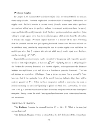 Producer Surplus
   In Chapter 6, we examined how consumer surplus could be calculated from the demand
curve using calculus. Producer surplus can be calculated in an analogous fashion from the
supply curve. Producer surplus is the net beneﬁt (beneﬁts minus costs) that a producer

receives from selling his or her product, and can be measured as the area above the supply
curve and below the equilibrium price level. Producer surplus results from a producer being
willing to accept a price lower than the equilibrium price which results from the interaction
of demand and supply. Producer surplus therefore is a measure of the extra well-being
that the producer receives from participating in market transactions. Producer surplus can

be calculated using calculus by integrating the area above the supply curve and below the
equilibrium price. Let P represent the price at which supply would equal zero. Producer
                  P∗
surplus then is   P
                       Qs (P )dP .
   Equivalently, producer surplus can be calculated by integrating with respect to quantity
                                                   Q∗
instead of with respect to price. In that case,   0
                                                      (P ∗ −P (Qs ))dQ.   Instead of integrating over
the function for quantity demanded as a function of price, we integrate over the diﬀerence
between the equilibrium price and price as a function of quantity demanded. The two
calculations are equivalent. (Challenge: Draw a picture to prove this to yourself!) Note,

however, that if the particular form of the supply function indicates that there will be
positive quantity at P = 0 then the later integration method is appropriate in order to
prevent including the area corresponding to prices less than zero. Alternately, we would
have to set P = 0 in this special case in order to use the integral formula where we integrate
over price. Supply curves, for which these types of modiﬁcations would be necessary however,

are uncommon.


WORKED-OUT PROBLEM
   The Problem Consider the demand function Qd = 100 − P . What is the marginal

revenue function?
   The Solution Marginal revenue is calculated as the ﬁrst derivative of the revenue func-

                                                  62
 