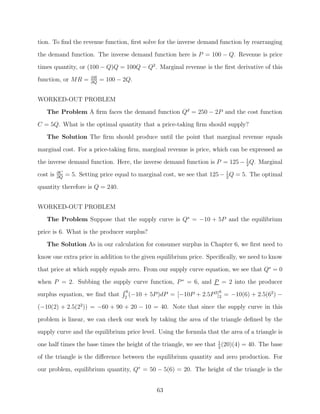 tion. To ﬁnd the revenue function, ﬁrst solve for the inverse demand function by rearranging
the demand function. The inverse demand function here is P = 100 − Q. Revenue is price
times quantity, or (100 − Q)Q = 100Q − Q2 . Marginal revenue is the ﬁrst derivative of this
function, or MR =       ∂R
                        ∂Q
                             = 100 − 2Q.


WORKED-OUT PROBLEM
   The Problem A ﬁrm faces the demand function Qd = 250 − 2P and the cost function
C = 5Q. What is the optimal quantity that a price-taking ﬁrm should supply?
   The Solution The ﬁrm should produce until the point that marginal revenue equals

marginal cost. For a price-taking ﬁrm, marginal revenue is price, which can be expressed as
the inverse demand function. Here, the inverse demand function is P = 125 − 1 Q. Marginal
                                                                            2

cost is   ∂C
          ∂Q
               = 5. Setting price equal to marginal cost, we see that 125 − 1 Q = 5. The optimal
                                                                            2

quantity therefore is Q = 240.


WORKED-OUT PROBLEM
   The Problem Suppose that the supply curve is Qs = −10 + 5P and the equilibrium
price is 6. What is the producer surplus?
   The Solution As in our calculation for consumer surplus in Chapter 6, we ﬁrst need to

know one extra price in addition to the given equilibrium price. Speciﬁcally, we need to know
that price at which supply equals zero. From our supply curve equation, we see that Qs = 0
when P = 2. Subbing the supply curve function, P ∗ = 6, and P = 2 into the producer
                                      6                                  6
surplus equation, we ﬁnd that        2
                                        (−10   + 5P )dP = [−10P + 2.5P 2]2 = −10(6) + 2.5(62 ) −
(−10(2) + 2.5(22 )) = −60 + 90 + 20 − 10 = 40. Note that since the supply curve in this

problem is linear, we can check our work by taking the area of the triangle deﬁned by the
supply curve and the equilibrium price level. Using the formula that the area of a triangle is
one half times the base times the height of the triangle, we see that 1 (20)(4) = 40. The base
                                                                      2

of the triangle is the diﬀerence between the equilibrium quantity and zero production. For

our problem, equilibrium quantity, Q∗ = 50 − 5(6) = 20. The height of the triangle is the


                                                   63
 