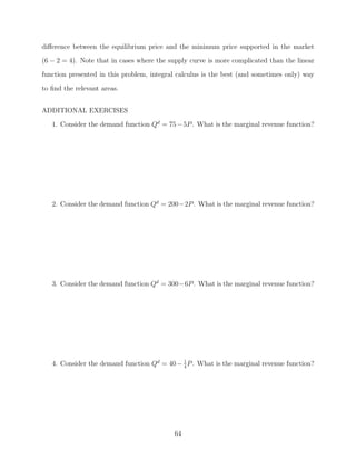diﬀerence between the equilibrium price and the minimum price supported in the market
(6 − 2 = 4). Note that in cases where the supply curve is more complicated than the linear
function presented in this problem, integral calculus is the best (and sometimes only) way
to ﬁnd the relevant areas.


ADDITIONAL EXERCISES
   1. Consider the demand function Qd = 75 − 5P . What is the marginal revenue function?




   2. Consider the demand function Qd = 200−2P . What is the marginal revenue function?




   3. Consider the demand function Qd = 300−6P . What is the marginal revenue function?




   4. Consider the demand function Qd = 40 − 1 P . What is the marginal revenue function?
                                             4




                                           64
 