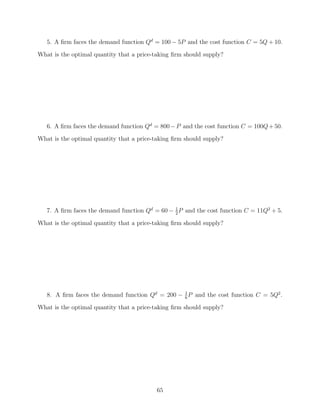 5. A ﬁrm faces the demand function Qd = 100 − 5P and the cost function C = 5Q + 10.
What is the optimal quantity that a price-taking ﬁrm should supply?




   6. A ﬁrm faces the demand function Qd = 800 − P and the cost function C = 100Q + 50.
What is the optimal quantity that a price-taking ﬁrm should supply?




   7. A ﬁrm faces the demand function Qd = 60 − 1 P and the cost function C = 11Q2 + 5.
                                                2

What is the optimal quantity that a price-taking ﬁrm should supply?




   8. A ﬁrm faces the demand function Qd = 200 − 1 P and the cost function C = 5Q2 .
                                                 6

What is the optimal quantity that a price-taking ﬁrm should supply?




                                           65
 