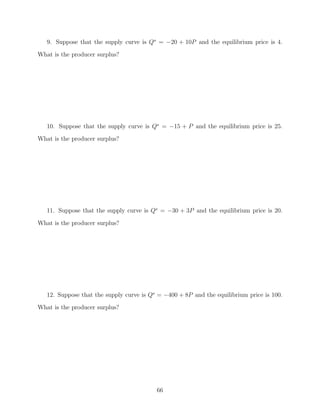 9. Suppose that the supply curve is Qs = −20 + 10P and the equilibrium price is 4.
What is the producer surplus?




   10. Suppose that the supply curve is Qs = −15 + P and the equilibrium price is 25.
What is the producer surplus?




   11. Suppose that the supply curve is Qs = −30 + 3P and the equilibrium price is 20.

What is the producer surplus?




   12. Suppose that the supply curve is Qs = −400 + 8P and the equilibrium price is 100.
What is the producer surplus?




                                          66
 
