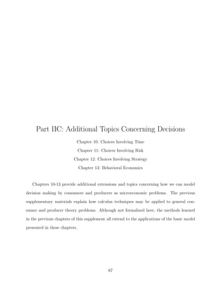 Part IIC: Additional Topics Concerning Decisions
                           Chapter 10: Choices Involving Time
                               Chapter 11: Choices Involving Risk
                          Chapter 12: Choices Involving Strategy
                               Chapter 13: Behavioral Economics


   Chapters 10-13 provide additional extensions and topics concerning how we can model

decision making by consumers and producers as microeconomic problems. The previous
supplementary materials explain how calculus techniques may be applied to general con-
sumer and producer theory problems. Although not formalized here, the methods learned
in the previous chapters of this supplement all extend to the applications of the basic model
presented in these chapters.




                                              67
 