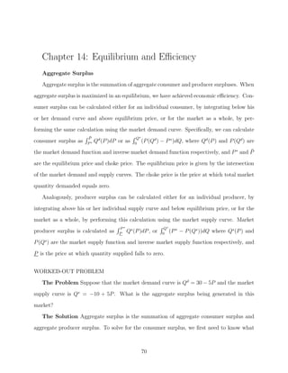 Chapter 14: Equilibrium and Eﬃciency
   Aggregate Surplus
   Aggregate surplus is the summation of aggregate consumer and producer surpluses. When
aggregate surplus is maximized in an equilibrium, we have achieved economic eﬃciency. Con-

sumer surplus can be calculated either for an individual consumer, by integrating below his
or her demand curve and above equilibrium price, or for the market as a whole, by per-
forming the same calculation using the market demand curve. Speciﬁcally, we can calculate
                      P¯                      Q∗
consumer surplus as   P∗
                           Qd (P )dP or as   0
                                                 (P (Qd )   − P ∗ )dQ, where Qd (P ) and P (Qd ) are

the market demand function and inverse market demand function respectively, and P ∗ and P
                                                                                        ¯

are the equilibrium price and choke price. The equilibrium price is given by the intersection
of the market demand and supply curves. The choke price is the price at which total market
quantity demanded equals zero.

   Analogously, producer surplus can be calculated either for an individual producer, by
integrating above his or her individual supply curve and below equilibrium price, or for the
market as a whole, by performing this calculation using the market supply curve. Market
                                     P∗                       Q∗
producer surplus is calculated as    P
                                          Qs (P )dP , or     0
                                                                 (P ∗   − P (Qs ))dQ where Qs (P ) and
P (Qs ) are the market supply function and inverse market supply function respectively, and

P is the price at which quantity supplied falls to zero.


WORKED-OUT PROBLEM
   The Problem Suppose that the market demand curve is Qd = 30 − 5P and the market
supply curve is Qs = −10 + 5P . What is the aggregate surplus being generated in this

market?
   The Solution Aggregate surplus is the summation of aggregate consumer surplus and
aggregate producer surplus. To solve for the consumer surplus, we ﬁrst need to know what



                                                70
 