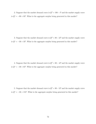 2. Suppose that the market demand curve is Qd = 100 − P and the market supply curve
is Qs = −90 + 9P . What is the aggregate surplus being generated in this market?




   3. Suppose that the market demand curve is Qd = 80 − 2P and the market supply curve
is Qs = −30 + 3P . What is the aggregate surplus being generated in this market?




   4. Suppose that the market demand curve is Qd = 80 − 4P and the market supply curve

is Qs = −30 + 6P . What is the aggregate surplus being generated in this market?




   5. Suppose that the market demand curve is Qd = 90 − 5P and the market supply curve
is Qs = −30 + 15P . What is the aggregate surplus being generated in this market?




                                           72
 