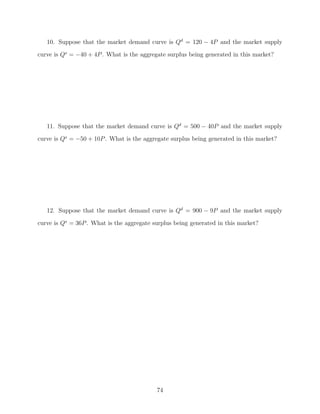 10. Suppose that the market demand curve is Qd = 120 − 4P and the market supply
curve is Qs = −40 + 4P . What is the aggregate surplus being generated in this market?




   11. Suppose that the market demand curve is Qd = 500 − 40P and the market supply
curve is Qs = −50 + 10P . What is the aggregate surplus being generated in this market?




   12. Suppose that the market demand curve is Qd = 900 − 9P and the market supply

curve is Qs = 36P . What is the aggregate surplus being generated in this market?




                                           74
 