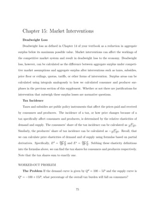 Chapter 15: Market Interventions
   Deadweight Loss
   Deadweight loss as deﬁned in Chapter 14 of your textbook as a reduction in aggregate

surplus below its maximum possible value. Market interventions can aﬀect the workings of
the competitive market system and result in deadweight loss to the economy. Deadweight
loss, however, can be calculated as the diﬀerence between aggregate surplus under competi-
tive market assumptions and aggregate surplus after interventions such as taxes, subsidies,
price ﬂoor or ceilings, quotas, tariﬀs, or other forms of intervention. Surplus areas can be

calculated using integrals analogously to how we calculated consumer and producer sur-
pluses in the previous section of this supplement. Whether or not there are justiﬁcations for
intervention that outweigh these surplus losses are normative questions.
   Tax Incidence

   Taxes and subsidies are public policy instruments that aﬀect the prices paid and received
by consumers and producers. The incidence of a tax, or how price changes because of a
tax speciﬁcally aﬀect consumers and producers, is determined by the relative elasticities of
                                                                                               Es
demand and supply. The consumers’ share of the tax incidence can be calculated as           E s −E d
                                                                                                     .
                                                                                  d
Similarly, the producers’ share of tax incidence can be calculated as − E sE d . Recall, that
                                                                           −E

we can calculate price elasticities of demand and of supply using formulas based on partial
                                  ∂Qd P               ∂Qs P
derivatives. Speciﬁcally, E d =   ∂P Q
                                          and E s =   ∂P Q
                                                            .   Subbing these elasticity deﬁnitions
into the formulas above, we can ﬁnd the tax shares for consumers and producers respectively.

Note that the tax shares sum to exactly one.


WORKED-OUT PROBLEM
   The Problem If the demand curve is given by Qd = 100 − 5P and the supply curve is
Qs = −100 + 15P , what percentage of the overall tax burden will fall on consumers?



                                               75
 