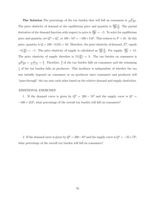 Es
     The Solution The percentage of the tax burden that will fall on consumers is                        E s −E d
                                                                                                                  .
                                                                                        ∂Qd P
The price elasticity of demand at the equilibrium price and quantity is                 ∂P Q
                                                                                              .   The partial
                                                                    ∂Qd
derivative of the demand function with respect to price is          ∂P
                                                                          = −5. To solve for equilibrium
price and quantity, set Qd = Qs , or 100 −5P = −100 + 15P . This reduces to P = 10. At this

price, quantity is Q = 100−5(10) = 50. Therefore, the price elasticity of demand, E d , equals
−5( 10 ) = −1. The price elasticity of supply is calculated as
    50
                                                                           ∂Qs P
                                                                           ∂P Q
                                                                                 .   For supply,   ∂Qs
                                                                                                   ∂P
                                                                                                          = 15.
The price elasticity of supply therefore is 15( 10 ) = 3. The tax burden on consumers is
                                                50
                 3
   Es
E s −E d
           =   3−(−1)
                        = 3 . Therefore,
                          4
                                           3
                                           4
                                               of the tax burden falls on consumers and the remaining
1
4
    of the tax burden falls on producers. This incidence is independent of whether the tax

was initially imposed on consumers or on producers since consumers and producers will
“pass-through” the tax onto each other based on the relative demand and supply elasticities.


ADDITIONAL EXERCISES

     1. If the demand curve is given by Qd = 200 − 5P and the supply curve is Qs =
−100 + 25P , what percentage of the overall tax burden will fall on consumers?




     2. If the demand curve is given by Qd = 200−8P and the supply curve is Qs = −25+7P ,
what percentage of the overall tax burden will fall on consumers?




                                                        76
 