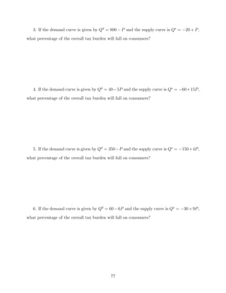 3. If the demand curve is given by Qd = 800 − P and the supply curve is Qs = −20 + P ,
what percentage of the overall tax burden will fall on consumers?




   4. If the demand curve is given by Qd = 40−5P and the supply curve is Qs = −60+15P ,
what percentage of the overall tax burden will fall on consumers?




   5. If the demand curve is given by Qd = 350−P and the supply curve is Qs = −150+4P ,

what percentage of the overall tax burden will fall on consumers?




   6. If the demand curve is given by Qd = 60 − 6P and the supply curve is Qs = −30 + 9P ,
what percentage of the overall tax burden will fall on consumers?




                                            77
 