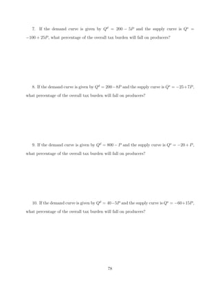 7. If the demand curve is given by Qd = 200 − 5P and the supply curve is Qs =
−100 + 25P , what percentage of the overall tax burden will fall on producers?




   8. If the demand curve is given by Qd = 200−8P and the supply curve is Qs = −25+7P ,
what percentage of the overall tax burden will fall on producers?




   9. If the demand curve is given by Qd = 800 − P and the supply curve is Qs = −20 + P ,

what percentage of the overall tax burden will fall on producers?




   10. If the demand curve is given by Qd = 40−5P and the supply curve is Qs = −60+15P ,
what percentage of the overall tax burden will fall on producers?




                                            78
 
