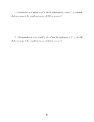11. If the demand curve is given by Qd = 350−P and the supply curve is Qs = −150+4P ,
what percentage of the overall tax burden will fall on producers?




   12. If the demand curve is given by Qd = 60−6P and the supply curve is Qs = −30+9P ,
what percentage of the overall tax burden will fall on producers?




                                            79
 