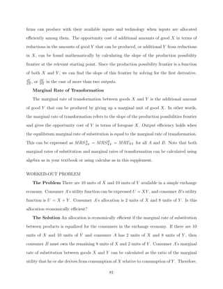 ﬁrms can produce with their available inputs and technology when inputs are allocated
eﬃciently among them. The opportunity cost of additional amounts of good X in terms of
reductions in the amounts of good Y that can be produced, or additional Y from reductions
in X, can be found mathematically by calculating the slope of the production possibility

frontier at the relevant starting point. Since the production possibility frontier is a function
of both X and Y , we can ﬁnd the slope of this frontier by solving for the ﬁrst derivative,
dY          ∂Y
dX
   ,   or   ∂X
                 in the case of more than two outputs.
   Marginal Rate of Transformation
   The marginal rate of transformation between goods X and Y is the additional amount

of good Y that can be produced by giving up a marginal unit of good X. In other words,
the marginal rate of transformation refers to the slope of the production possibilities frontier
and gives the opportunity cost of Y in terms of foregone X. Output eﬃciency holds when
the equilibrium marginal rate of substitution is equal to the marginal rate of transformation.
                            A       B
This can be expressed as MRSXY = MRSXY = MRTXY for all A and B. Note that both
marginal rates of substitution and marginal rates of transformation can be calculated using
algebra as in your textbook or using calculus as in this supplement.


WORKED-OUT PROBLEM

   The Problem There are 10 units of X and 10 units of Y available in a simple exchange
economy. Consumer A’s utility function can be expressed U = XY , and consumer B’s utility
function is U = X + Y . Consumer A’s allocation is 2 units of X and 8 units of Y . Is this
allocation economically eﬃcient?

   The Solution An allocation is economically eﬃcient if the marginal rate of substitution
between products is equalized for the consumers in the exchange economy. If there are 10
units of X and 10 units of Y and consumer A has 2 units of X and 8 units of Y , then
consumer B must own the remaining 8 units of X and 2 units of Y . Consumer A’s marginal

rate of substitution between goods X and Y can be calculated as the ratio of the marginal
utility that he or she derives from consumption of X relative to consumption of Y . Therefore,

                                                  81
 