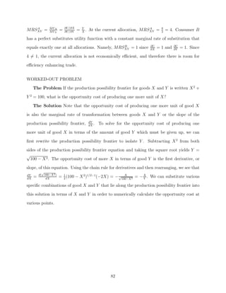 A            M UX        ∂U/∂X       Y                                   A        8
MRSXY =         M UY
                        =   ∂U/∂Y
                                    =   X
                                          .   At the current allocation, MRSXY =     2
                                                                                         = 4. Consumer B
has a perfect substitutes utility function with a constant marginal rate of substitution that
                                                  B                           ∂U             ∂U
equals exactly one at all allocations. Namely, MRSXY = 1 since                ∂X
                                                                                   = 1 and   ∂Y
                                                                                                  = 1. Since
4 = 1, the current allocation is not economically eﬃcient, and therefore there is room for

eﬃciency enhancing trade.


WORKED-OUT PROBLEM
     The Problem If the production possibility frontier for goods X and Y is written X 2 +
Y 2 = 100, what is the opportunity cost of producing one more unit of X?

     The Solution Note that the opportunity cost of producing one more unit of good X
is also the marginal rate of transformation between goods X and Y or the slope of the
                                              dY
production possibility frontier,              dX
                                                 .   To solve for the opportunity cost of producing one
more unit of good X in terms of the amount of good Y which must be given up, we can

ﬁrst rewrite the production possibility frontier to isolate Y . Subtracting X 2 from both
sides of the production possibility frontier equation and taking the square root yields Y =
√
  100 − X 2 . The opportunity cost of more X in terms of good Y is the ﬁrst derivative, or
slope, of this equation. Using the chain rule for derivatives and then rearranging, we see that
           √
         d( 100−X 2 )
dY
dX
     =       dX
                        = 1 (100 − X 2 )1/2−1 (−2X) = − √100−X 2 = − X . We can substitute various
                          2
                                                           X
                                                                     Y

speciﬁc combinations of good X and Y that lie along the production possibility frontier into
this solution in terms of X and Y in order to numerically calculate the opportunity cost at
various points.




                                                           82
 