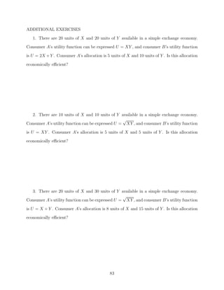 ADDITIONAL EXERCISES
   1. There are 20 units of X and 20 units of Y available in a simple exchange economy.
Consumer A’s utility function can be expressed U = XY , and consumer B’s utility function
is U = 2X + Y . Consumer A’s allocation is 5 units of X and 10 units of Y . Is this allocation

economically eﬃcient?




   2. There are 10 units of X and 10 units of Y available in a simple exchange economy.
                                                  √
Consumer A’s utility function can be expressed U = XY , and consumer B’s utility function
is U = XY . Consumer A’s allocation is 5 units of X and 5 units of Y . Is this allocation
economically eﬃcient?




   3. There are 20 units of X and 30 units of Y available in a simple exchange economy.
                                                  √
Consumer A’s utility function can be expressed U = XY , and consumer B’s utility function
is U = X + Y . Consumer A’s allocation is 8 units of X and 15 units of Y . Is this allocation
economically eﬃcient?




                                             83
 