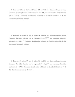 4. There are 100 units of X and 10 units of Y available in a simple exchange economy.
Consumer A’s utility function can be expressed U = XY , and consumer B’s utility function
is U = 3X + 6Y . Consumer A’s allocation is 20 units of X and all 10 units of Y . Is this
allocation economically eﬃcient?




   5. There are 50 units of X and 40 units of Y available in a simple exchange economy.
                                                      √
Consumer A’s utility function can be expressed U = 5XY , and consumer B’s utility
function is U = 5X + Y . Consumer A’s allocation is 5 units of X and 10 units of Y . Is this
allocation economically eﬃcient?




   6. There are 80 units of X and 40 units of Y available in a simple exchange economy.
                                                       √
Consumer A’s utility function can be expressed U = 6 XY , and consumer B’s utility

function is U = 3XY . Consumer A’s allocation is 50 units of X and all 10 units of Y . Is
this allocation economically eﬃcient?




                                            84
 