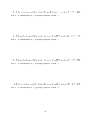7. If the production possibility frontier for goods X and Y is written X 2 + Y 2 = 200,
what is the opportunity cost of producing one more unit of X?




   8. If the production possibility frontier for goods X and Y is written 2X 2 + 3Y 2 = 80,
what is the opportunity cost of producing one more unit of X?




   9. If the production possibility frontier for goods X and Y is written X 2 + 5Y 2 = 150,

what is the opportunity cost of producing one more unit of X?




   10. If the production possibility frontier for goods X and Y is written 6X 2 + 3Y 2 = 300,
what is the opportunity cost of producing one more unit of X?




                                             85
 
