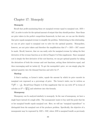 Chapter 17: Monopoly
   Monopoly

   Recall that proﬁt-maximizing ﬁrms set marginal revenue equal to marginal cost, MR =
MC, in order to solve for the optimal amount of output that they should produce. Since ﬁrms
are price takers in the perfect competition framework, in that case, we can use the identity
that price equals marginal revenue to simplify the problem. Substituting in this relationship,

we can set price equal to marginal cost to solve for the optimal quantity. Monopolists,
however, are not price takers and therefore the simpliﬁcation that P = MR = MC cannot
be made. Recall, however, that we can easily solve for marginal revenue by taking the ﬁrst
derivative of the revenue function as we did in Chapter 9 of this supplement. Since marginal

cost is simply the ﬁrst derivative of the cost function, we can get optimal quantity by taking
the derivatives of both the revenue and cost functions, setting these derivatives equal, and
then rearranging until we isolate Q. To get the monopolist’s price, we can simply plug the
optimal quantity into the demand function and solve for P .
   Markup

   A ﬁrm’s markup, or Lerner’s index, equals the amount by which its price exceeds its
marginal cost expressed as a percentage of price. The Lerner’s index can be written as
P −M C        1
   P
         = − E d . Recall from Chapter 2 of this supplement that we can write E d in terms of
                    ∂Qd P
calculus as E d =   ∂P Q
                            and substitute into this formula.

   Monopsony
   Monopsony can be analyzed similarly to monopoly. In the case of monopsony, we have a
single buyer instead of a single seller. The monopsonist wants to buy until the point that his
or her marginal beneﬁt equals marginal cost. Here, we will use “marginal expenditure” to

distinguish from the marginal cost of the producer problem. Speciﬁcally, the objective of a
monopsonist may be expressed by MB = ME, where MB is marginal beneﬁt as previously


                                                 88
 