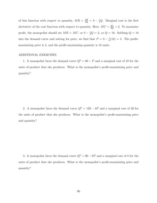 of this function with respect to quantity, MR =   ∂R
                                                  ∂Q
                                                       = 8 − 1 Q. Marginal cost is the ﬁrst
                                                             3
                                                                        ∂C
derivative of the cost function with respect to quantity. Here, MC =    ∂Q
                                                                             = 2. To maximize
proﬁt, the monopolist should set MR = MC, or 8 − 1 Q = 2, or Q = 18. Subbing Q = 18
                                                 3

into the demand curve and solving for price, we ﬁnd that P = 8 − 1 (18) = 5. The proﬁt-
                                                                 6

maximizing price is 5, and the proﬁt-maximizing quantity is 18 units.


ADDITIONAL EXERCISES
   1. A monopolist faces the demand curve Qd = 80 − P and a marginal cost of 10 for the
units of product that she produces. What is the monopolist’s proﬁt-maximizing price and

quantity?




   2. A monopolist faces the demand curve Qd = 120 − 4P and a marginal cost of 20 for
the units of product that she produces. What is the monopolist’s proﬁt-maximizing price
and quantity?




   3. A monopolist faces the demand curve Qd = 90 − 9P and a marginal cost of 8 for the

units of product that she produces. What is the monopolist’s proﬁt-maximizing price and
quantity?




                                            90
 