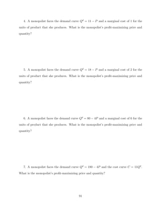 4. A monopolist faces the demand curve Qd = 11 − P and a marginal cost of 1 for the
units of product that she produces. What is the monopolist’s proﬁt-maximizing price and
quantity?




   5. A monopolist faces the demand curve Qd = 18 − P and a marginal cost of 2 for the
units of product that she produces. What is the monopolist’s proﬁt-maximizing price and

quantity?




   6. A monopolist faces the demand curve Qd = 80 − 4P and a marginal cost of 6 for the
units of product that she produces. What is the monopolist’s proﬁt-maximizing price and
quantity?




   7. A monopolist faces the demand curve Qd = 180 − 4P and the cost curve C = 11Q2 .

What is the monopolist’s proﬁt-maximizing price and quantity?




                                          91
 