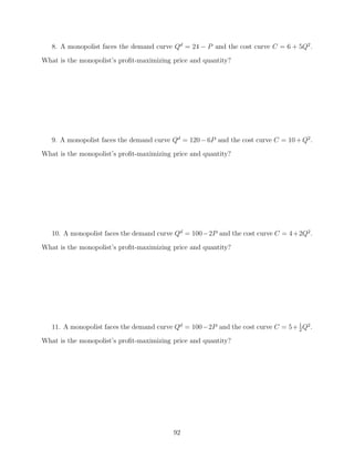 8. A monopolist faces the demand curve Qd = 24 − P and the cost curve C = 6 + 5Q2 .
What is the monopolist’s proﬁt-maximizing price and quantity?




   9. A monopolist faces the demand curve Qd = 120 − 6P and the cost curve C = 10 + Q2 .
What is the monopolist’s proﬁt-maximizing price and quantity?




   10. A monopolist faces the demand curve Qd = 100 −2P and the cost curve C = 4 + 2Q2 .

What is the monopolist’s proﬁt-maximizing price and quantity?




   11. A monopolist faces the demand curve Qd = 100−2P and the cost curve C = 5+ 1 Q2 .
                                                                                 2

What is the monopolist’s proﬁt-maximizing price and quantity?




                                          92
 