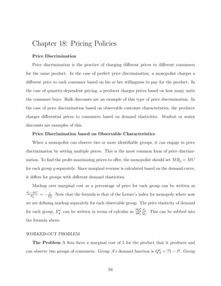 Chapter 18: Pricing Policies
   Price Discrimination
   Price discrimination is the practice of charging diﬀerent prices to diﬀerent consumers

for the same product. In the case of perfect price discrimination, a monopolist charges a
diﬀerent price to each consumer based on his or her willingness to pay for the product. In
the case of quantity-dependent pricing, a producer charges prices based on how many units
the consumer buys. Bulk discounts are an example of this type of price discrimination. In

the case of price discrimination based on observable customer characteristics, the producer
charges diﬀerential prices to consumers based on demand elasticities. Student or senior
discounts are examples of this.
   Price Discrimination based on Observable Characteristics
   When a monopolist can observe two or more identiﬁable groups, it can engage in price

discrimination by setting multiple prices. This is the most common form of price discrimi-
nation. To ﬁnd the proﬁt-maximizing prices to oﬀer, the monopolist should set MRg = MC
for each group g separately. Since marginal revenue is calculated based on the demand curve,
it diﬀers for groups with diﬀerent demand elasticities.

   Markup over marginal cost as a percentage of price for each group can be written as
Pg −M C        1
   Pg
          = − E d . Note that the formula is that of the Lerner’s index for monopoly where now
               g

we are deﬁning markup separately for each observable group. The price elasticity of demand
                 d                                            ∂Qd Pg
                                                                g
for each group, Eg , can be written in terms of calculus as   ∂Pg Qg
                                                                     .   This can be subbed into

the formula above.


WORKED-OUT PROBLEM
   The Problem A ﬁrm faces a marginal cost of 5 for the product that it produces and
can observe two groups of consumers. Group A’s demand function is Qd = 75 − P . Group
                                                                   A




                                               94
 