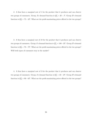 2. A ﬁrm faces a marginal cost of 1 for the product that it produces and can observe
two groups of consumers. Group A’s demand function is Qd = 20 − P . Group B’s demand
                                                       A

function is Qd = 75 − 3P . What are the proﬁt-maximizing prices oﬀered to the two groups?
             B




   3. A ﬁrm faces a marginal cost of 10 for the product that it produces and can observe
two groups of consumers. Group A’s demand function is Qd = 180−3P . Group B’s demand
                                                       A

function is Qd = 70 − 7P . What are the proﬁt-maximizing prices oﬀered to the two groups?
             B

Will both types of consumers stay in the market?




   4. A ﬁrm faces a marginal cost of 3 for the product that it produces and can observe
two groups of consumers. Group A’s demand function is Qd = 40 − 4P . Group B’s demand
                                                       A

function is Qd = 90 − 6P . What are the proﬁt-maximizing prices oﬀered to the two groups?
             B




                                           96
 
