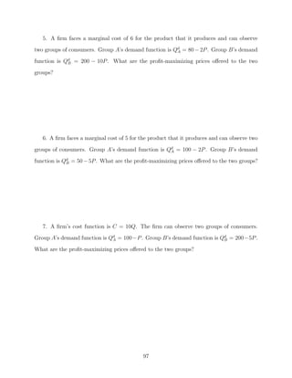 5. A ﬁrm faces a marginal cost of 6 for the product that it produces and can observe
two groups of consumers. Group A’s demand function is Qd = 80 − 2P . Group B’s demand
                                                       A

function is Qd = 200 − 10P . What are the proﬁt-maximizing prices oﬀered to the two
             B

groups?




   6. A ﬁrm faces a marginal cost of 5 for the product that it produces and can observe two

groups of consumers. Group A’s demand function is Qd = 100 − 2P . Group B’s demand
                                                   A

function is Qd = 50 − 5P . What are the proﬁt-maximizing prices oﬀered to the two groups?
             B




   7. A ﬁrm’s cost function is C = 10Q. The ﬁrm can observe two groups of consumers.
Group A’s demand function is Qd = 100−P . Group B’s demand function is Qd = 200−5P .
                              A                                         B

What are the proﬁt-maximizing prices oﬀered to the two groups?




                                            97
 
