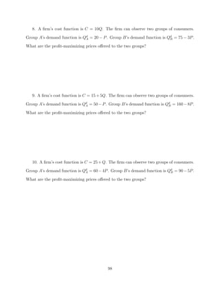 8. A ﬁrm’s cost function is C = 10Q. The ﬁrm can observe two groups of consumers.
Group A’s demand function is Qd = 20 − P . Group B’s demand function is Qd = 75 − 3P .
                              A                                          B

What are the proﬁt-maximizing prices oﬀered to the two groups?




   9. A ﬁrm’s cost function is C = 15 + 5Q. The ﬁrm can observe two groups of consumers.
Group A’s demand function is Qd = 50 − P . Group B’s demand function is Qd = 160 − 8P .
                              A                                          B

What are the proﬁt-maximizing prices oﬀered to the two groups?




   10. A ﬁrm’s cost function is C = 25 + Q. The ﬁrm can observe two groups of consumers.
Group A’s demand function is Qd = 60 − 4P . Group B’s demand function is Qd = 90 − 5P .
                              A                                           B

What are the proﬁt-maximizing prices oﬀered to the two groups?




                                          98
 