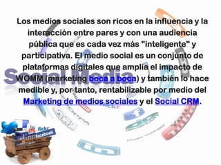 Los medios sociales son ricos en la influencia y la
  interacción entre pares y con una audiencia
   pública que es cada vez más "inteligente" y
 participativa. El medio social es un conjunto de
 plataformas digitales que amplía el impacto de
WOMM (marketing boca a boca) y también lo hace
medible y, por tanto, rentabilizable por medio del
 Marketing de medios sociales y el Social CRM.
 