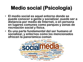 Medio social (Psicología)
• El medio social es aquel entorno donde se
  puede conocer a gente y socializar, puede ser a
  distancia por medio de Internet, o en persona
  en lugares comunes como parques y zonas de
  recreación social y física.
• Es una parte fundamental del ser humano el
  socializar, y entornos como los mencionados
  ofrecen la panorámica común
 