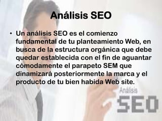 Análisis SEO
• Un análisis SEO es el comienzo
  fundamental de tu planteamiento Web, en
  busca de la estructura orgánica que debe
  quedar establecida con el fin de aguantar
  cómodamente el parapeto SEM que
  dinamizará posteriormente la marca y el
  producto de tu bien habida Web site.
 