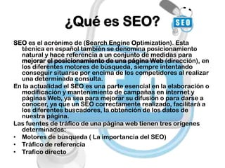 ¿Qué es SEO?
SEO es el acrónimo de (Search Engine Optimization). Esta
  técnica en español también se denomina posicionamiento
  natural y hace referencia a un conjunto de medidas para
  mejorar el posicionamiento de una página Web (dirección), en
  los diferentes motores de búsqueda, siempre intentando
  conseguir situarse por encima de los competidores al realizar
  una determinada consulta.
En la actualidad el SEO es una parte esencial en la elaboración o
  modificación y mantenimiento de campañas en internet y
  páginas Web, ya sea para mejorar su difusión o para darse a
  conocer, ya que un SEO correctamente realizado, facilitará a
  los diferentes buscadores, la obtención de los datos de
  nuestra página.
Las fuentes de tráfico de una página web tienen tres orígenes
  determinados:
• Motores de búsqueda ( La importancia del SEO)
• Tráfico de referencia
• Trafico directo
 