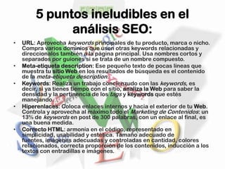 5 puntos ineludibles en el
               análisis SEO:
•   URL: Aprovecha keywords principales de tu producto, marca o nicho.
    Compra varios dominios que usen otras keywords relacionadas y
    direccionalos también a la página principal. Usa nombres cortos y
    separados por guiones si se trata de un nombre compuesto.
•   Meta-etiqueta description: Ese pequeño texto de pocas líneas que
    muestra tu sitio Web en los resultados de búsqueda es el contenido
    de la meta-etiqueta description.
•   Keywords: Realiza un trabajo concienzudo con las keywords, es
    decir, si ya tienes tiempo con el sitio, analiza la Web para saber la
    densidad y la pertinencia de los tags y keywords que estés
    manejando.
•   Hiperenlaces: Coloca enlaces internos y hacia el exterior de tu Web.
    Controla y aprovecha al máximo todo el Marketing de Contenidos: un
    13% de keywords en post de 300 palabras, con un enlace al final, es
    una buena medida.
•   Correcto HTML: armonía en el código, representado en
    simplicidad, usabilidad y estética. Tamaño adecuado de
    fuentes, imágenes adecuadas y controladas en cantidad, colores
    relacionados, correcta proporción de los contenidos, inducción a los
    textos con entradillas e imágenes.
 