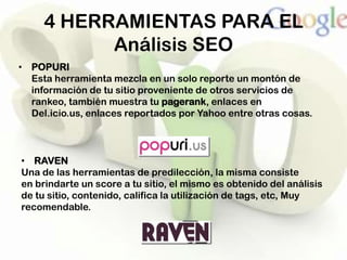 4 HERRAMIENTAS PARA EL
           Análisis SEO
• POPURI
  Esta herramienta mezcla en un solo reporte un montón de
  información de tu sitio proveniente de otros servicios de
  rankeo, también muestra tu pagerank, enlaces en
  Del.icio.us, enlaces reportados por Yahoo entre otras cosas.



• RAVEN
Una de las herramientas de predilección, la misma consiste
en brindarte un score a tu sitio, el mismo es obtenido del análisis
de tu sitio, contenido, califica la utilización de tags, etc, Muy
recomendable.
 