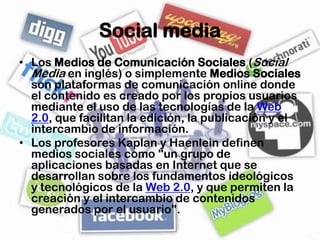 Social media
• Los Medios de Comunicación Sociales (Social
  Media en inglés) o simplemente Medios Sociales
  son plataformas de comunicación online donde
  el contenido es creado por los propios usuarios
  mediante el uso de las tecnologías de la Web
  2.0, que facilitan la edición, la publicación y el
  intercambio de información.
• Los profesores Kaplan y Haenlein definen
  medios sociales como "un grupo de
  aplicaciones basadas en Internet que se
  desarrollan sobre los fundamentos ideológicos
  y tecnológicos de la Web 2.0, y que permiten la
  creación y el intercambio de contenidos
  generados por el usuario".
 