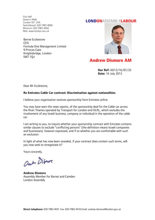 Direct telephone: 020 7983 4031 Fax: 020 7983 4418 Email: andrew.dismore@london.gov.uk
LONDONASSEMBLYLABOUR
Andrew Dismore AM
Dear Mr Ecclestone,
Re Emirates Cable Car contract: Discrimination against nationalities
I believe your organisation receives sponsorship form Emirates airline.
You may have seen the news reports, of the sponsorship deal for the Cable car across
the River Thames operated by Transport for London and DLRL, which excludes the
involvement of any Israeli business, company or individual in the operation of the cable
car.
I am writing to you, to inquire whether your sponsorship contract with Emirates contains
similar clauses to exclude “conflicting persons” (the definition means Israeli companies
and businesses), however expressed, and if so whether you are comfortable with such
an exclusion.
In light of what has now been revealed, if your contract does contain such terms, will
you now seek to renegotiate it?
Yours sincerely,
Andrew Dismore
Assembly Member for Barnet and Camden
London Assembly
Our Ref: AD13/16/07/32
Date: 16 July 2013
Bernie Ecclestone
CEO
Formula One Management Limited
9 Princes Gate
Knightsbridge, London
SW7 1QJ
City Hall
Queen’s Walk
London SE1 2AA
Switchboard: 020 7983 4000
Minicom: 020 7983 4458
Web: www.london.gov.uk
 