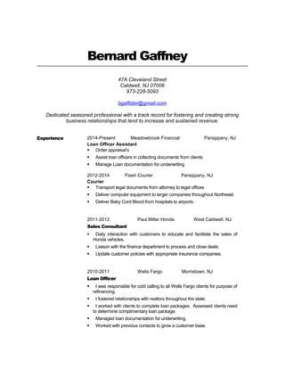 Bernard Gaffney
47A Cleveland Street
Caldwell, NJ 07006
973-228-5093
bgaffster@gmail.com
Dedicated seasoned professional with a track record for fostering and creating strong
business relationships that lend to increase and sustained revenue.
Experience 2014-Present Meadowbrook Financial Parsippany, NJ
Loan Officer Assistant
 Order appraisal’s
 Assist loan officers in collecting documents from clients
 Manage Loan documentation for underwriting
2012-2014 Flash Courier Parsippany, NJ
Courier
 Transport legal documents from attorney to legal offices
 Deliver computer equipment to larger companies throughout Northeast
 Deliver Baby Cord Blood from hospitals to airports.
2011-2012 Paul Miller Honda West Caldwell, NJ
Sales Consultant
 Daily interaction with customers to educate and facilitate the sales of
Honda vehicles.
 Liaison with the finance department to process and close deals.
 Update customer policies with appropriate insurance companies.
2010-2011 Wells Fargo Morristown, NJ
Loan Officer
 I was responsible for cold calling to all Wells Fargo clients for purpose of
refinancing.
 I fostered relationships with realtors throughout the state.
 I worked with clients to complete loan packages. Assessed clients need
to determine complimentary loan package.
 Managed loan documentation for underwriting.
 Worked with previous contacts to grow a customer base.
 