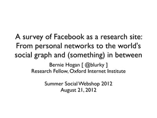 A survey of Facebook as a research site:
From personal networks to the world's
social graph and (something) in between
            Bernie Hogan [ @blurky ]
     Research Fellow, Oxford Internet Institute

          Summer Social Webshop 2012
               August 21, 2012
 