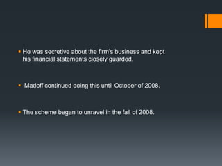  He was secretive about the firm's business and kept
his financial statements closely guarded.
 Madoff continued doing this until October of 2008.
 The scheme began to unravel in the fall of 2008.
 
