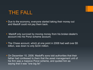  Due to the economy, everyone started taking their money out
and Madoff could not pay them back.
 Madoff only survived by moving money from his broker-dealer's
account into his Ponzi scheme account.
 The Chase account, which at one point in 2008 had well over $5
billion, was down to only $234 million.
 On December 10, 2008, Madoff's sons told authorities that their
father had confessed to them that the asset management unit of
his firm was a massive Ponzi scheme, and quoted him as
saying that it was "one big lie".
THE FALL
 