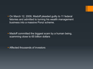  On March 12, 2009, Madoff pleaded guilty to 11 federal
felonies and admitted to turning his wealth management
business into a massive Ponzi scheme.
 Madoff committed the biggest scam by a human being,
scamming close to 65 billion dollars
 Affected thousands of investors
 