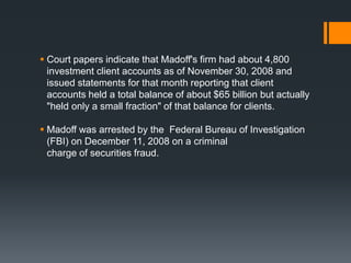  Court papers indicate that Madoff's firm had about 4,800
investment client accounts as of November 30, 2008 and
issued statements for that month reporting that client
accounts held a total balance of about $65 billion but actually
"held only a small fraction" of that balance for clients.
 Madoff was arrested by the Federal Bureau of Investigation
(FBI) on December 11, 2008 on a criminal
charge of securities fraud.
 